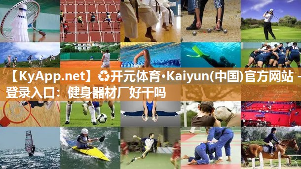 ♻开元体育·Kaiyun(中国)官方网站 - 登录入口：健身器材厂好干吗