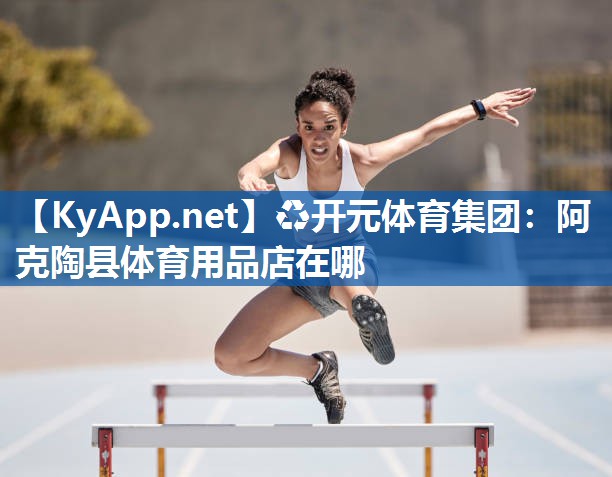 ♻开元体育集团：阿克陶县体育用品店在哪