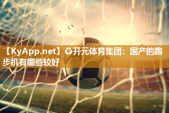 ♻开元体育集团：国产的跑步机有哪些较好