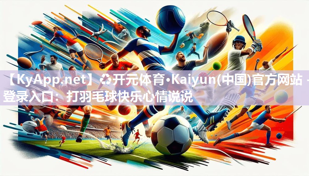 ♻开元体育·Kaiyun(中国)官方网站 - 登录入口：打羽毛球快乐心情说说