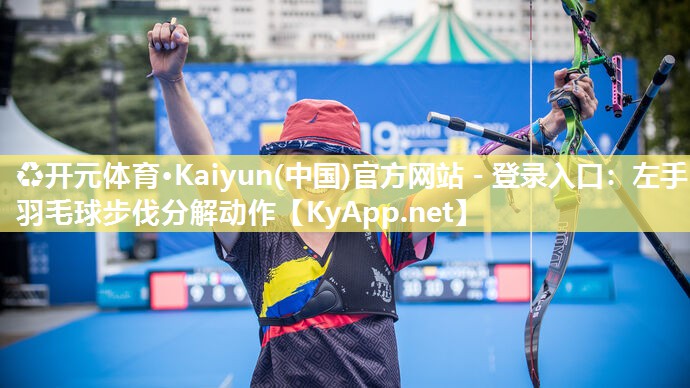 ♻开元体育·Kaiyun(中国)官方网站 - 登录入口：左手羽毛球步伐分解动作