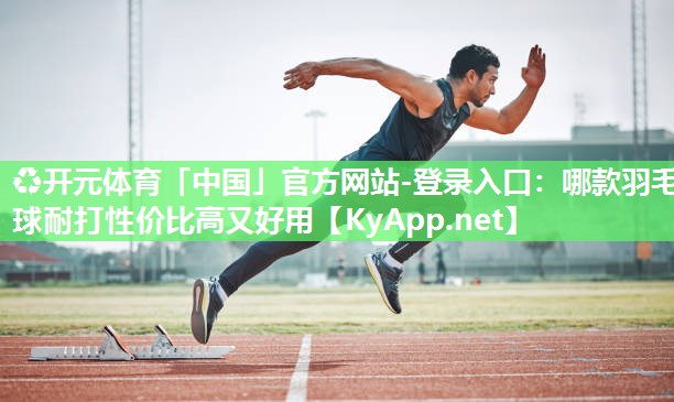 ♻开元体育「中国」官方网站-登录入口：哪款羽毛球耐打性价比高又好用