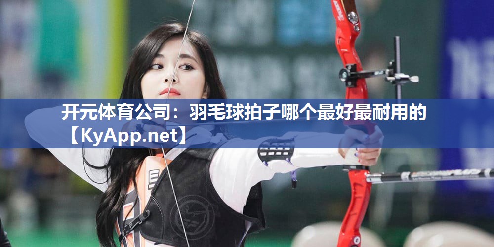 开元体育公司：羽毛球拍子哪个最好最耐用的