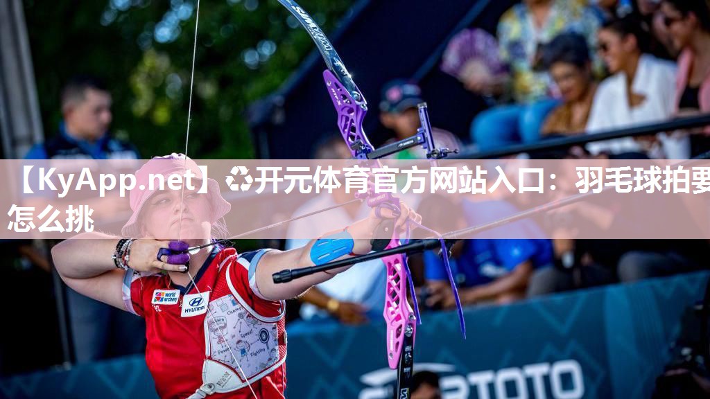 ♻开元体育官方网站入口：羽毛球拍要怎么挑