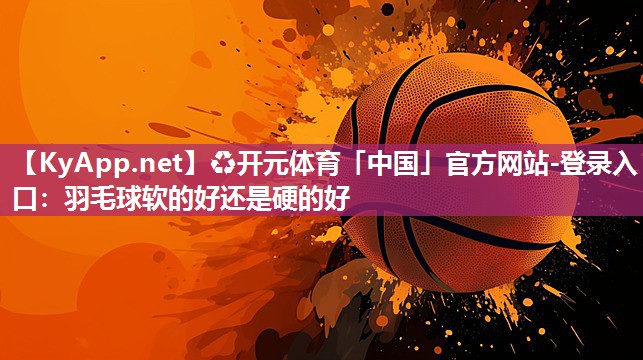 ♻开元体育「中国」官方网站-登录入口：羽毛球软的好还是硬的好