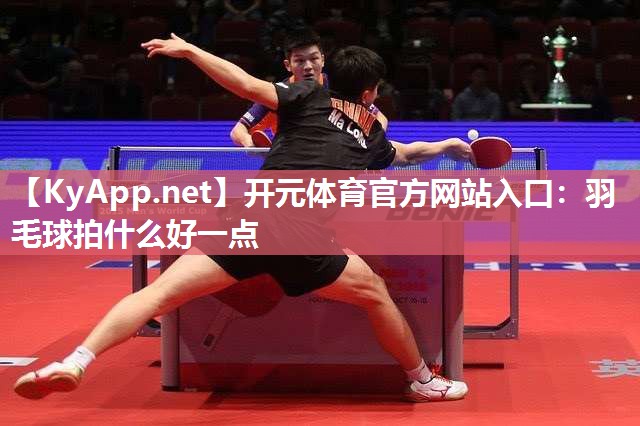 开元体育官方网站入口：羽毛球拍什么好一点